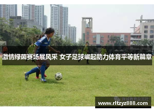 激情绿茵赛场展风采 女子足球崛起助力体育平等新篇章