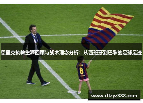 恩里克执教生涯回顾与战术理念分析：从西班牙到巴黎的足球足迹