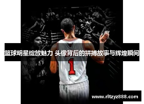 篮球明星绽放魅力 头像背后的拼搏故事与辉煌瞬间