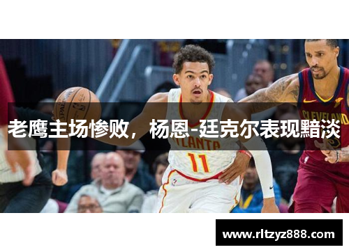 老鹰主场惨败，杨恩-廷克尔表现黯淡