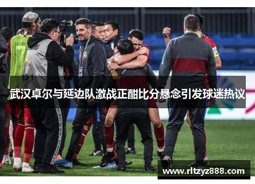 武汉卓尔与延边队激战正酣比分悬念引发球迷热议