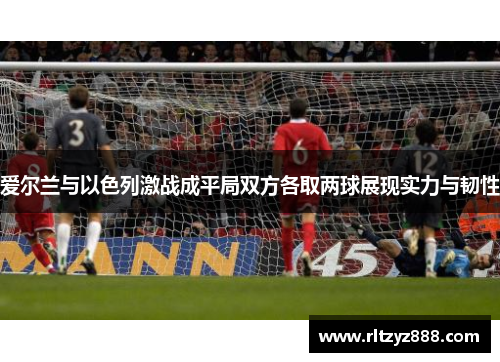 爱尔兰与以色列激战成平局双方各取两球展现实力与韧性