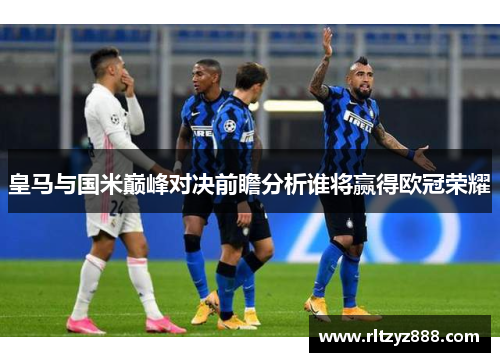 皇马与国米巅峰对决前瞻分析谁将赢得欧冠荣耀