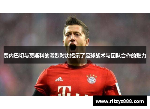 费内巴切与莫斯科的激烈对决揭示了足球战术与团队合作的魅力