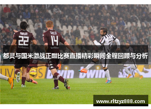 都灵与国米激战正酣比赛直播精彩瞬间全程回顾与分析