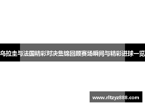 乌拉圭与法国精彩对决集锦回顾赛场瞬间与精彩进球一览