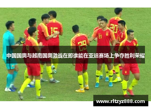 中国国奥与越南国奥激战在即谁能在亚运赛场上争夺胜利荣耀